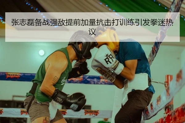 张志磊备战强敌提前加量抗击打训练引发拳迷热议