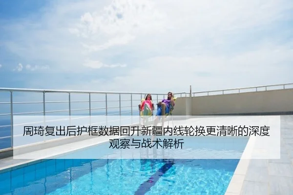 周琦复出后护框数据回升新疆内线轮换更清晰的深度观察与战术解析